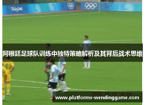 阿根廷足球队训练中独特策略解析及其背后战术思维 阿根廷足球队训练中独特策略解析及其背后战术思维