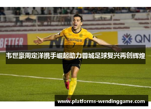 韦世豪周定洋携手崛起助力蓉城足球复兴再创辉煌