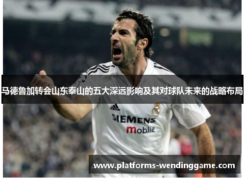 马德鲁加转会山东泰山的五大深远影响及其对球队未来的战略布局