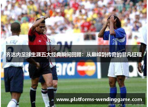 齐达内足球生涯五大经典瞬间回顾：从巅峰到传奇的非凡征程