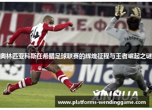 奥林匹亚科斯在希腊足球联赛的辉煌征程与王者崛起之谜 奥林匹亚科斯在希腊足球联赛的辉煌征程与王者崛起之谜
