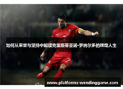 如何从荣誉与坚持中解读克里斯蒂亚诺·罗纳尔多的辉煌人生