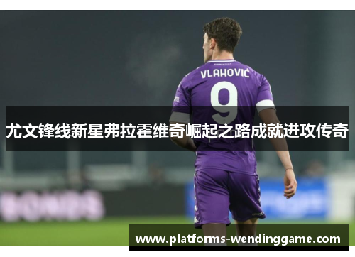 尤文锋线新星弗拉霍维奇崛起之路成就进攻传奇