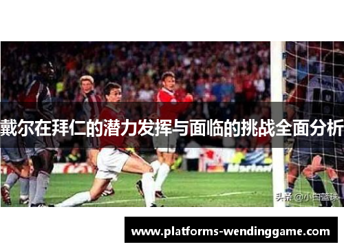 戴尔在拜仁的潜力发挥与面临的挑战全面分析