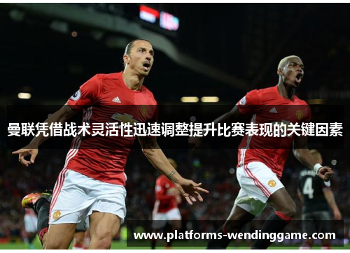 曼联凭借战术灵活性迅速调整提升比赛表现的关键因素