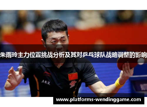 朱雨玲主力位置挑战分析及其对乒乓球队战略调整的影响 朱雨玲主力位置挑战分析及其对乒乓球队战略调整的影响