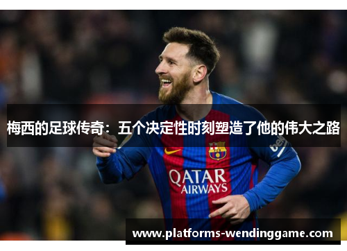 梅西的足球传奇:五个决定性时刻塑造了他的伟大之路 梅西的足球传奇:五个决定性时刻塑造了他的伟大之路