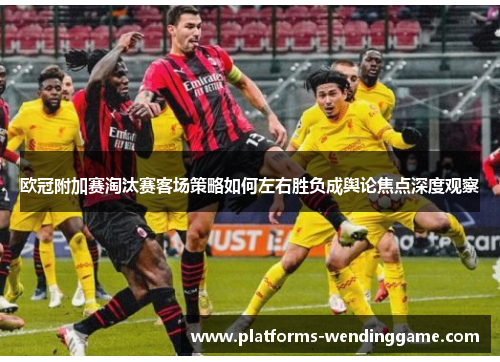 欧冠附加赛淘汰赛客场策略如何左右胜负成舆论焦点深度观察