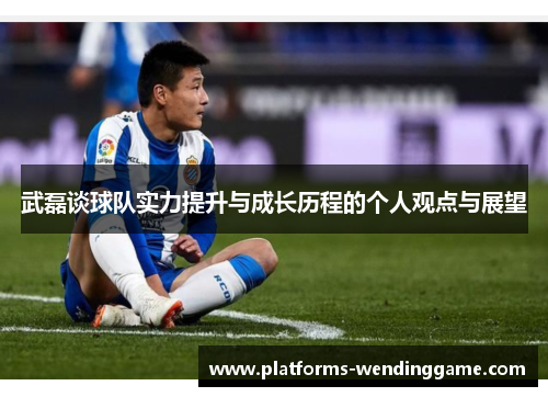 武磊谈球队实力提升与成长历程的个人观点与展望
