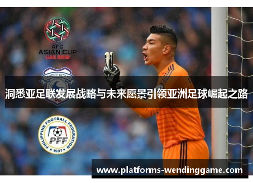 洞悉亚足联发展战略与未来愿景引领亚洲足球崛起之路