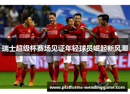 瑞士超级杯赛场见证年轻球员崛起新风潮