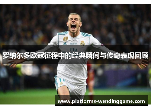 罗纳尔多欧冠征程中的经典瞬间与传奇表现回顾