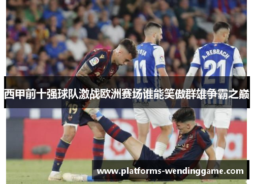 西甲前十强球队激战欧洲赛场谁能笑傲群雄争霸之巅