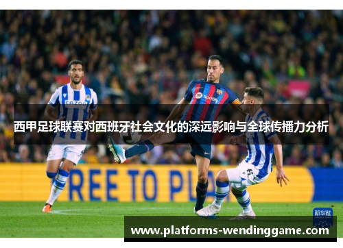 西甲足球联赛对西班牙社会文化的深远影响与全球传播力分析