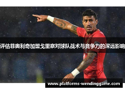 评估菲奥利奇加盟戈里察对球队战术与竞争力的深远影响