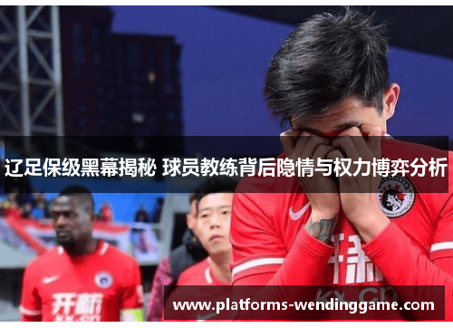辽足保级黑幕揭秘 球员教练背后隐情与权力博弈分析