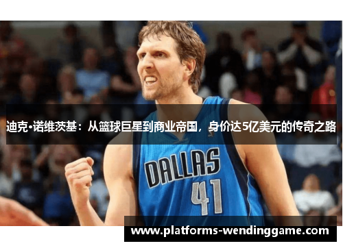 迪克·诺维茨基：从篮球巨星到商业帝国，身价达5亿美元的传奇之路