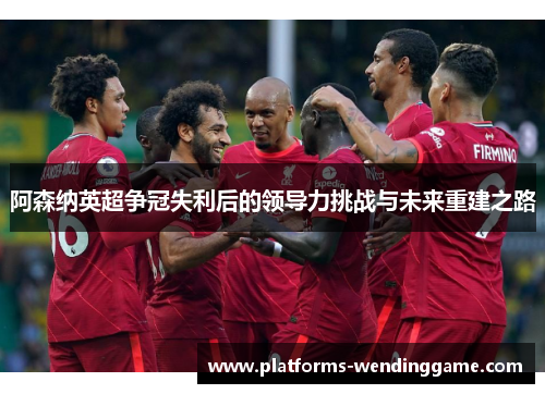阿森纳英超争冠失利后的领导力挑战与未来重建之路