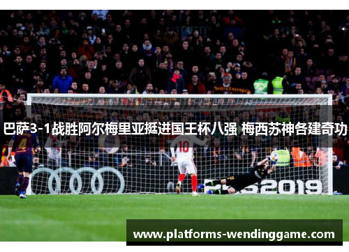 巴萨3-1战胜阿尔梅里亚挺进国王杯八强 梅西苏神各建奇功 巴萨3-1战胜阿尔梅里亚挺进国王杯八强 梅西苏神各建奇功